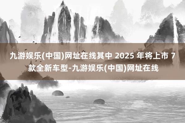 九游娱乐(中国)网址在线其中 2025 年将上市 7 款全新车型-九游娱乐(中国)网址在线