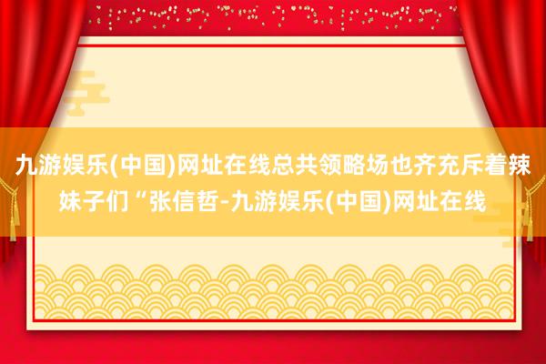 九游娱乐(中国)网址在线总共领略场也齐充斥着辣妹子们“张信哲-九游娱乐(中国)网址在线