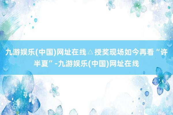 九游娱乐(中国)网址在线△授奖现场如今再看“许半夏”-九游娱乐(中国)网址在线