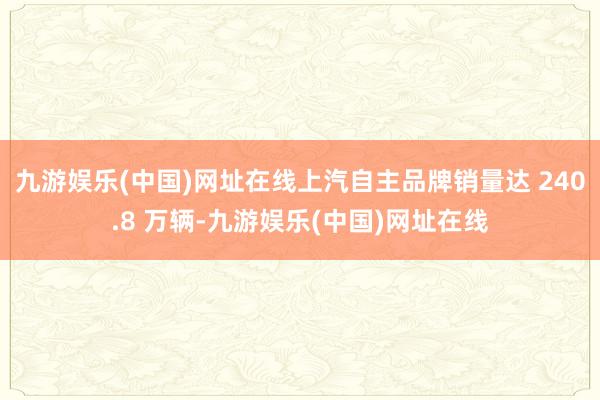 九游娱乐(中国)网址在线上汽自主品牌销量达 240.8 万辆-九游娱乐(中国)网址在线