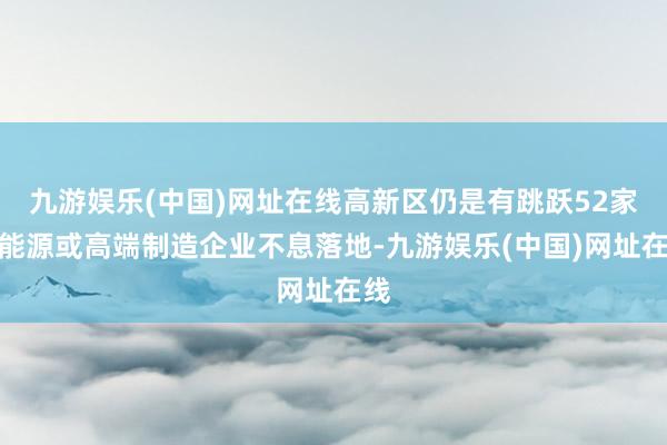 九游娱乐(中国)网址在线高新区仍是有跳跃52家新能源或高端制造企业不息落地-九游娱乐(中国)网址在线