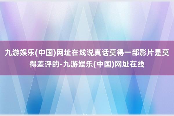 九游娱乐(中国)网址在线说真话莫得一部影片是莫得差评的-九游娱乐(中国)网址在线