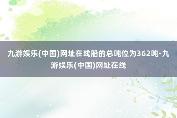 九游娱乐(中国)网址在线船的总吨位为362吨-九游娱乐(中国)网址在线