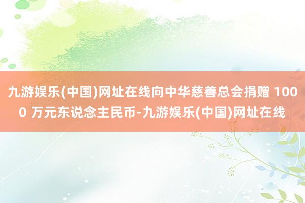 九游娱乐(中国)网址在线向中华慈善总会捐赠 1000 万元东说念主民币-九游娱乐(中国)网址在线