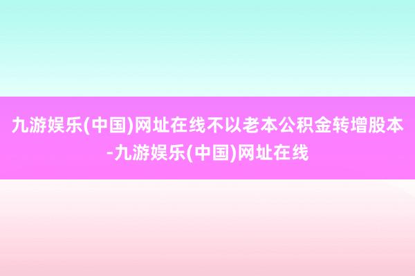 九游娱乐(中国)网址在线不以老本公积金转增股本-九游娱乐(中国)网址在线