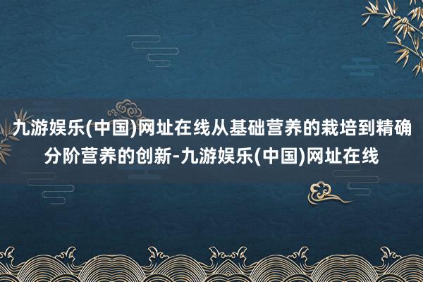 九游娱乐(中国)网址在线从基础营养的栽培到精确分阶营养的创新-九游娱乐(中国)网址在线