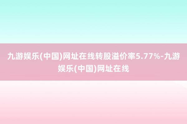 九游娱乐(中国)网址在线转股溢价率5.77%-九游娱乐(中国)网址在线