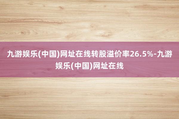 九游娱乐(中国)网址在线转股溢价率26.5%-九游娱乐(中国)网址在线