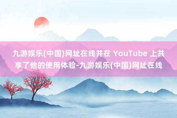 九游娱乐(中国)网址在线并在 YouTube 上共享了他的使用体验-九游娱乐(中国)网址在线