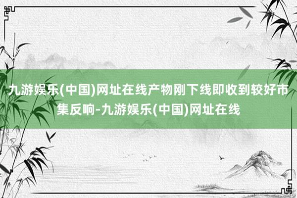 九游娱乐(中国)网址在线产物刚下线即收到较好市集反响-九游娱乐(中国)网址在线