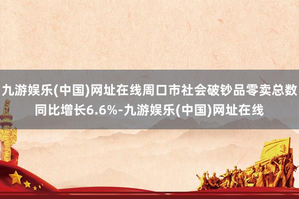 九游娱乐(中国)网址在线周口市社会破钞品零卖总数同比增长6.6%-九游娱乐(中国)网址在线