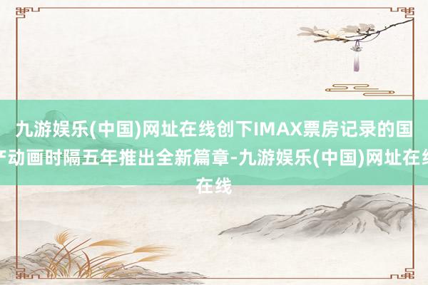 九游娱乐(中国)网址在线创下IMAX票房记录的国产动画时隔五年推出全新篇章-九游娱乐(中国)网址在线