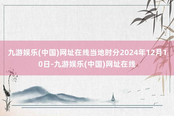 九游娱乐(中国)网址在线当地时分2024年12月10日-九游娱乐(中国)网址在线