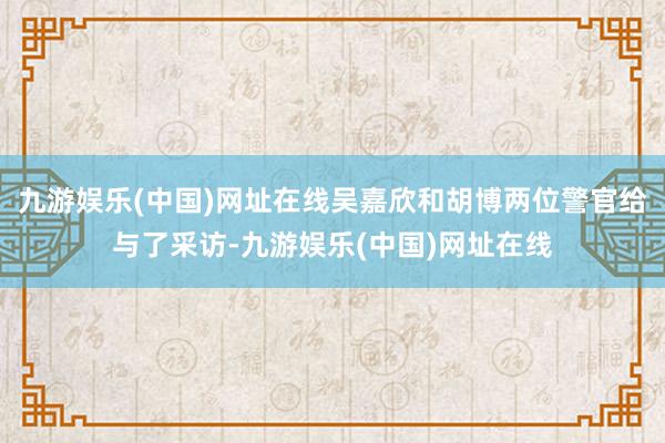 九游娱乐(中国)网址在线吴嘉欣和胡博两位警官给与了采访-九游娱乐(中国)网址在线