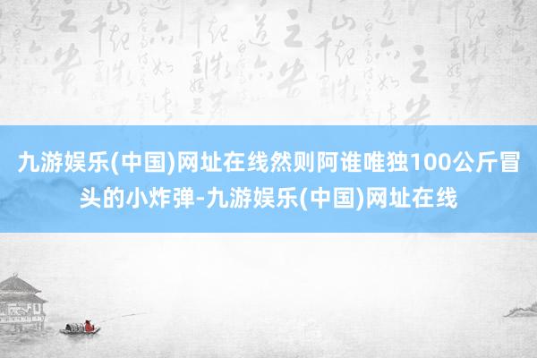 九游娱乐(中国)网址在线然则阿谁唯独100公斤冒头的小炸弹-九游娱乐(中国)网址在线