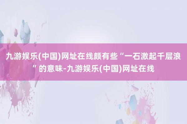 九游娱乐(中国)网址在线颇有些“一石激起千层浪”的意味-九游娱乐(中国)网址在线