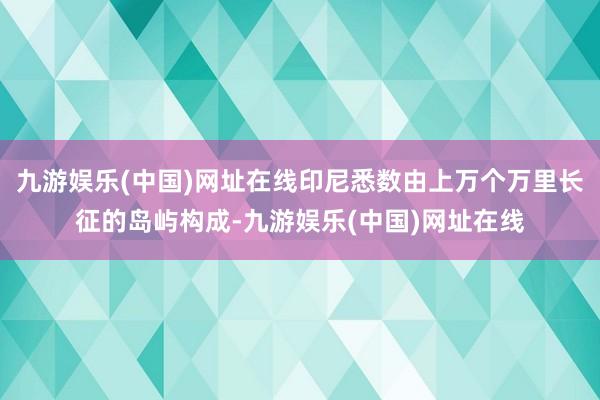 九游娱乐(中国)网址在线印尼悉数由上万个万里长征的岛屿构成-九游娱乐(中国)网址在线