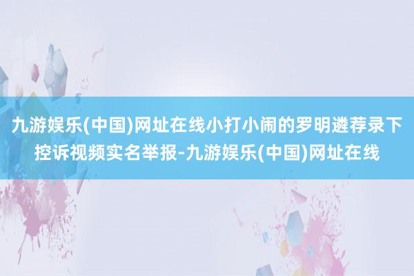 九游娱乐(中国)网址在线小打小闹的罗明遴荐录下控诉视频实名举报-九游娱乐(中国)网址在线