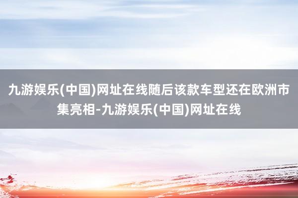 九游娱乐(中国)网址在线随后该款车型还在欧洲市集亮相-九游娱乐(中国)网址在线