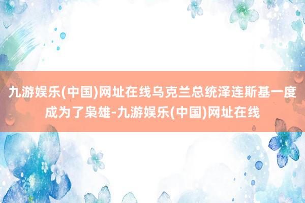 九游娱乐(中国)网址在线乌克兰总统泽连斯基一度成为了枭雄-九游娱乐(中国)网址在线