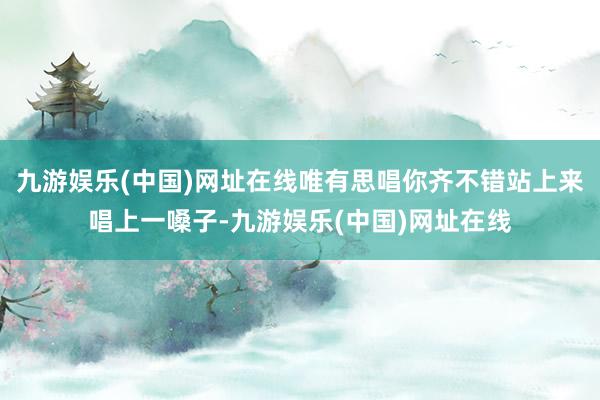 九游娱乐(中国)网址在线唯有思唱你齐不错站上来唱上一嗓子-九游娱乐(中国)网址在线