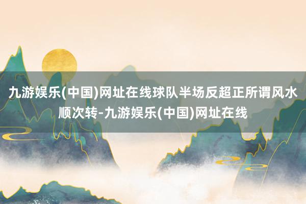 九游娱乐(中国)网址在线球队半场反超正所谓风水顺次转-九游娱乐(中国)网址在线