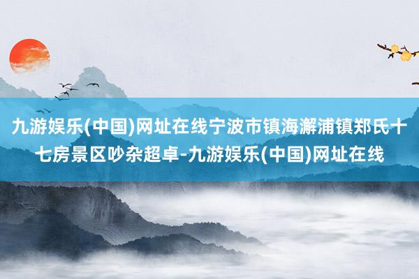 九游娱乐(中国)网址在线宁波市镇海澥浦镇郑氏十七房景区吵杂超卓-九游娱乐(中国)网址在线