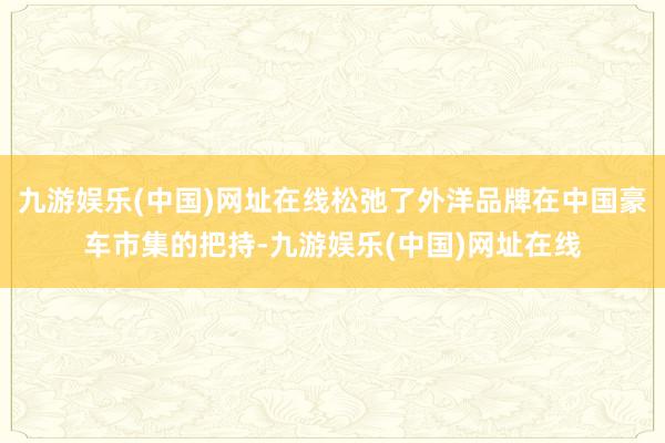 九游娱乐(中国)网址在线松弛了外洋品牌在中国豪车市集的把持-九游娱乐(中国)网址在线