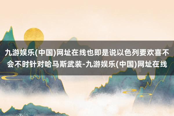 九游娱乐(中国)网址在线也即是说以色列要欢喜不会不时针对哈马斯武装-九游娱乐(中国)网址在线