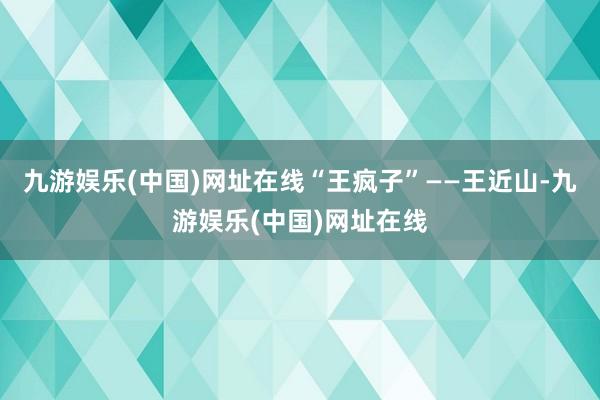 九游娱乐(中国)网址在线“王疯子”——王近山-九游娱乐(中国)网址在线