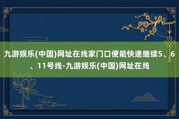 九游娱乐(中国)网址在线家门口便能快速继续5、6、11号线-九游娱乐(中国)网址在线