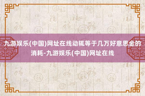 九游娱乐(中国)网址在线动辄等于几万好意思金的消耗-九游娱乐(中国)网址在线