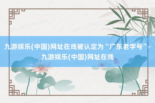 九游娱乐(中国)网址在线被认定为“广东老字号”-九游娱乐(中国)网址在线