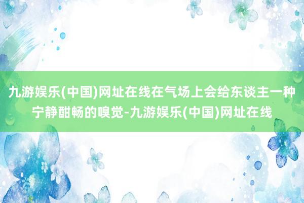 九游娱乐(中国)网址在线在气场上会给东谈主一种宁静酣畅的嗅觉-九游娱乐(中国)网址在线