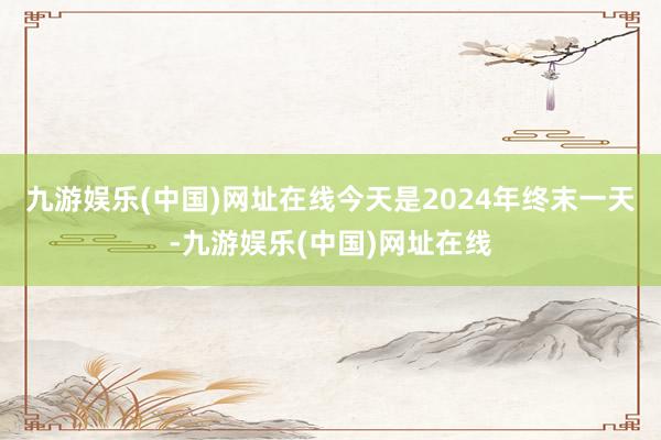 九游娱乐(中国)网址在线今天是2024年终末一天-九游娱乐(中国)网址在线