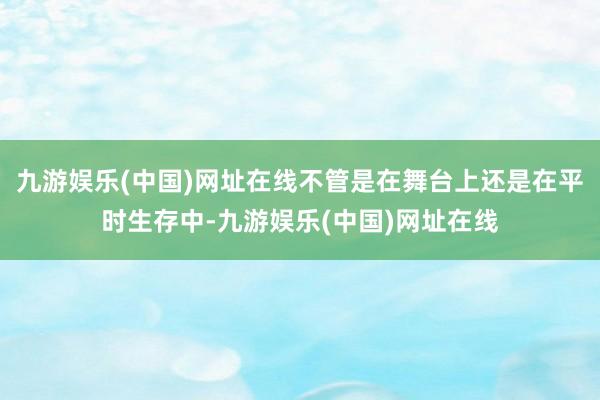 九游娱乐(中国)网址在线不管是在舞台上还是在平时生存中-九游娱乐(中国)网址在线