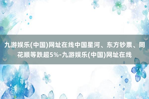 九游娱乐(中国)网址在线中国星河、东方钞票、同花顺等跌超5%-九游娱乐(中国)网址在线