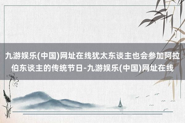 九游娱乐(中国)网址在线犹太东谈主也会参加阿拉伯东谈主的传统节日-九游娱乐(中国)网址在线