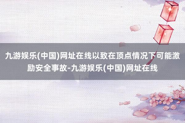 九游娱乐(中国)网址在线以致在顶点情况下可能激励安全事故-九游娱乐(中国)网址在线