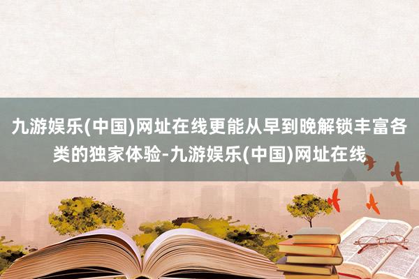 九游娱乐(中国)网址在线更能从早到晚解锁丰富各类的独家体验-九游娱乐(中国)网址在线