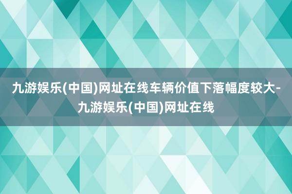 九游娱乐(中国)网址在线车辆价值下落幅度较大-九游娱乐(中国)网址在线