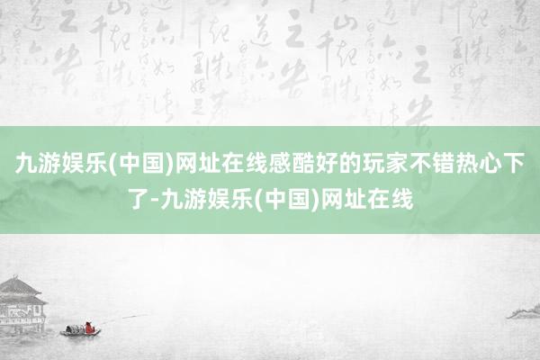 九游娱乐(中国)网址在线感酷好的玩家不错热心下了-九游娱乐(中国)网址在线