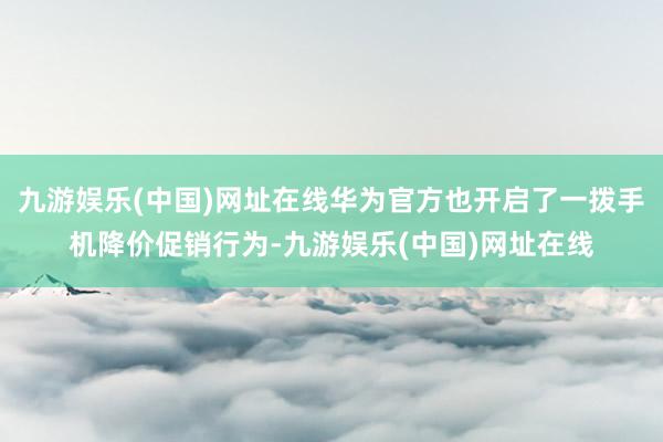 九游娱乐(中国)网址在线华为官方也开启了一拨手机降价促销行为-九游娱乐(中国)网址在线