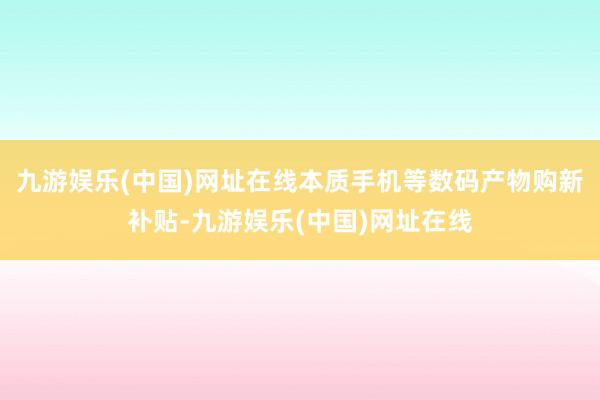 九游娱乐(中国)网址在线本质手机等数码产物购新补贴-九游娱乐(中国)网址在线