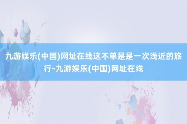 九游娱乐(中国)网址在线这不单是是一次浅近的旅行-九游娱乐(中国)网址在线