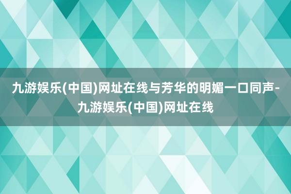 九游娱乐(中国)网址在线与芳华的明媚一口同声-九游娱乐(中国)网址在线