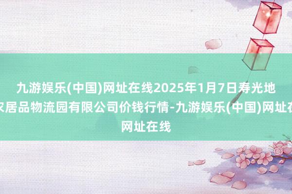 九游娱乐(中国)网址在线2025年1月7日寿光地利农居品物流园有限公司价钱行情-九游娱乐(中国)网址在线