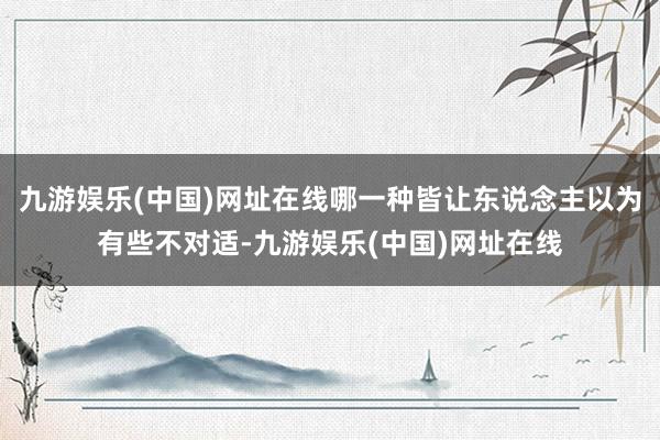 九游娱乐(中国)网址在线哪一种皆让东说念主以为有些不对适-九游娱乐(中国)网址在线