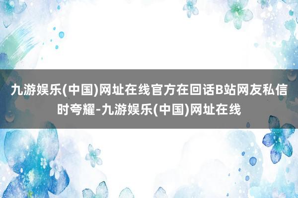 九游娱乐(中国)网址在线官方在回话B站网友私信时夸耀-九游娱乐(中国)网址在线