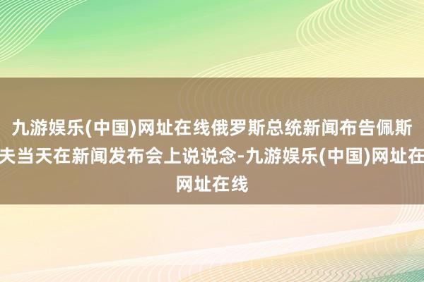 九游娱乐(中国)网址在线俄罗斯总统新闻布告佩斯科夫当天在新闻发布会上说说念-九游娱乐(中国)网址在线